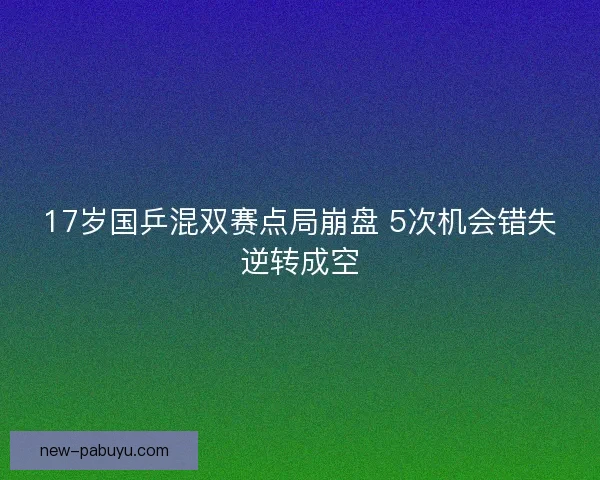 17岁国乒混双赛点局崩盘 5次机会错失逆转成空