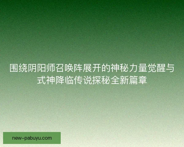 围绕阴阳师召唤阵展开的神秘力量觉醒与式神降临传说探秘全新篇章