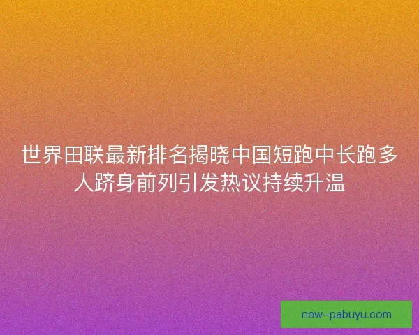 世界田联最新排名揭晓中国短跑中长跑多人跻身前列引发热议持续升温
